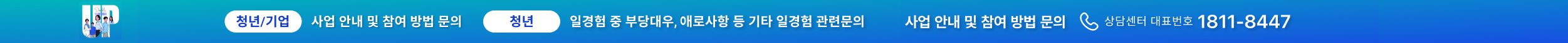청년고용정책 청년:Up(業) | 청년/기업 : 사업안내 및 참여 방법 문의 | 청년 : 일경험 중 부당대우, 애로사항 등 기타 일경험 관련문의 | 사업 안내 및 참여 방법 문의 상담센터 대표번호 1811-8447 | 미리경험하는 내일 내일의 걱정은 사라지고 내 일의 기대감은 커집니다.