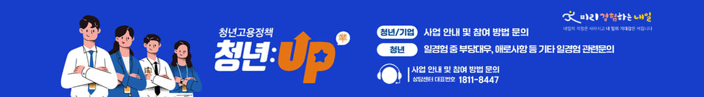 청년고용정책 청년:Up(業) | 청년/기업 : 사업안내 및 참여 방법 문의 | 청년 : 일경험 중 부당대우, 애로사항 등 기타 일경험 관련문의 | 사업 안내 및 참여 방법 문의 상담센터 대표번호 1811-8447 | 미리경험하는 내일 내일의 걱정은 사라지고 내 일의 기대감은 커집니다.