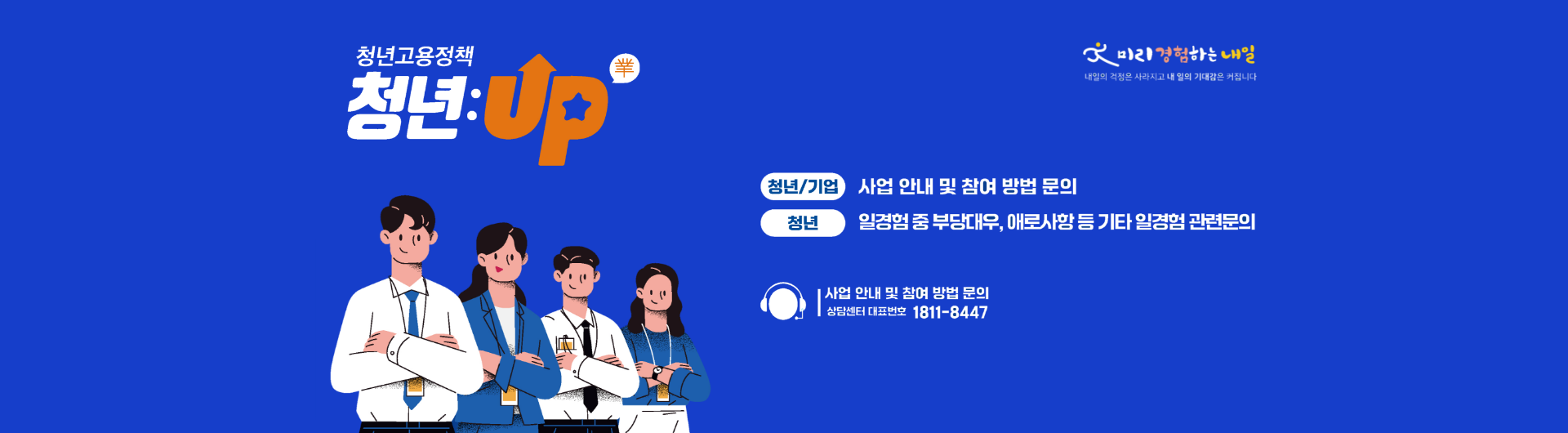 청년고용정책 청년:Up(業) | 청년/기업 : 사업안내 및 참여 방법 문의 | 청년 : 일경험 중 부당대우, 애로사항 등 기타 일경험 관련문의 | 사업 안내 및 참여 방법 문의 상담센터 대표번호 1811-8447 | 미리경험하는 내일 내일의 걱정은 사라지고 내 일의 기대감은 커집니다.