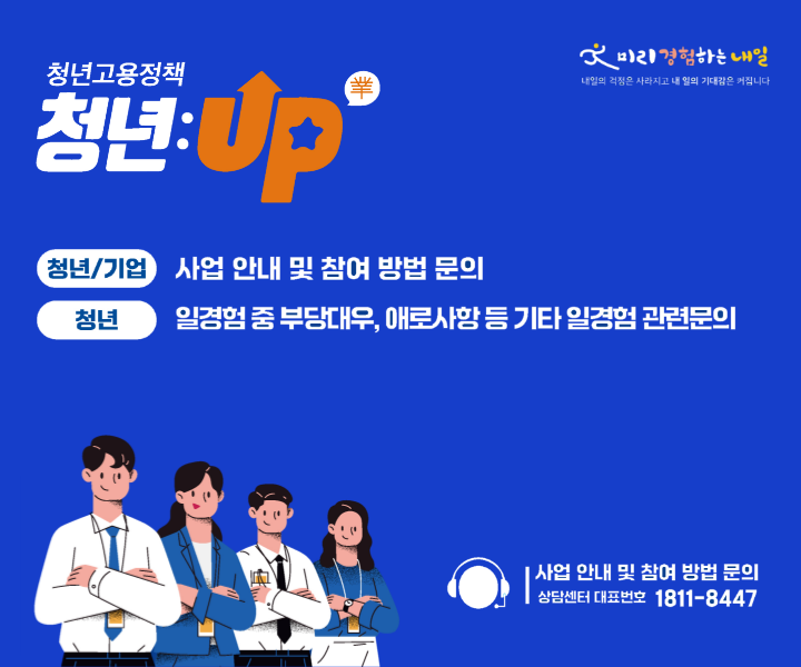 청년고용정책 청년:Up(業) | 청년/기업 : 사업안내 및 참여 방법 문의 | 청년 : 일경험 중 부당대우, 애로사항 등 기타 일경험 관련문의 | 사업 안내 및 참여 방법 문의 상담센터 대표번호 1811-8447 | 미리경험하는 내일 내일의 걱정은 사라지고 내 일의 기대감은 커집니다.